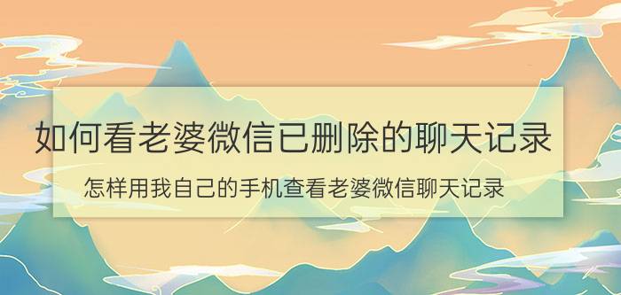 如何看老婆微信已删除的聊天记录 怎样用我自己的手机查看老婆微信聊天记录？